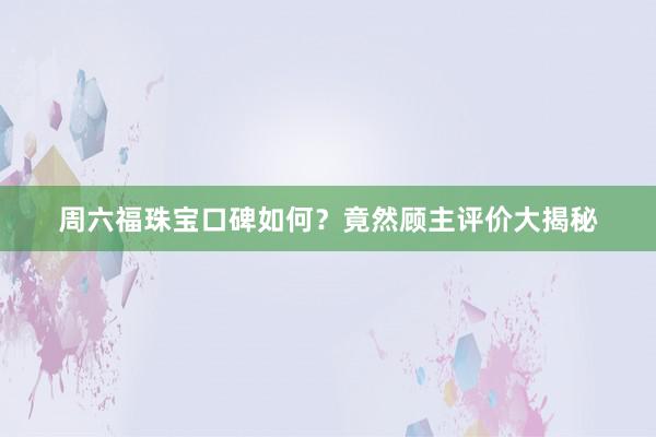 周六福珠宝口碑如何？竟然顾主评价大揭秘